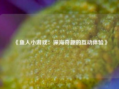 《鱼人小游戏：深海奇趣的互动体验》