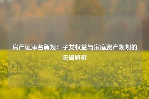 房产证添名新规：子女权益与家庭资产规划的法律解析